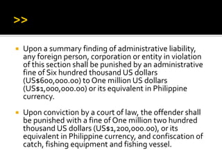 Upon a summary finding of administrative liability,
any foreign person, corporation or entity in violation
of this section shall be punished by an administrative
fine of Six hundred thousand US dollars
(US$600,000.00) to One million US dollars
(US$1,000,000.00) or its equivalent in Philippine
currency.
 Upon conviction by a court of law, the offender shall
be punished with a fine of One million two hundred
thousand US dollars (US$1,200,000.00), or its
equivalent in Philippine currency, and confiscation of
catch, fishing equipment and fishing vessel.
 