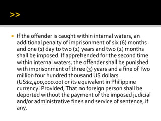  If the offender is caught within internal waters, an
additional penalty of imprisonment of six (6) months
and one (1) day to two (2) years and two (2) months
shall be imposed. If apprehended for the second time
within internal waters, the offender shall be punished
with imprisonment of three (3) years and a fine ofTwo
million four hundred thousand US dollars
(US$2,400,000.00) or its equivalent in Philippine
currency: Provided,That no foreign person shall be
deported without the payment of the imposed judicial
and/or administrative fines and service of sentence, if
any.
 