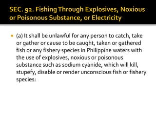  (a) It shall be unlawful for any person to catch, take
or gather or cause to be caught, taken or gathered
fish or any fishery species in Philippine waters with
the use of explosives, noxious or poisonous
substance such as sodium cyanide, which will kill,
stupefy, disable or render unconscious fish or fishery
species:
 