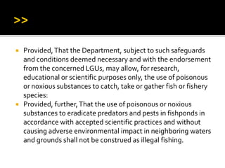  Provided,That the Department, subject to such safeguards
and conditions deemed necessary and with the endorsement
from the concerned LGUs, may allow, for research,
educational or scientific purposes only, the use of poisonous
or noxious substances to catch, take or gather fish or fishery
species:
 Provided, further,That the use of poisonous or noxious
substances to eradicate predators and pests in fishponds in
accordance with accepted scientific practices and without
causing adverse environmental impact in neighboring waters
and grounds shall not be construed as illegal fishing.
 