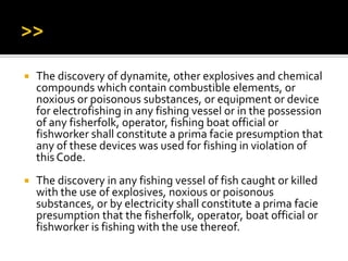  The discovery of dynamite, other explosives and chemical
compounds which contain combustible elements, or
noxious or poisonous substances, or equipment or device
for electrofishing in any fishing vessel or in the possession
of any fisherfolk, operator, fishing boat official or
fishworker shall constitute a prima facie presumption that
any of these devices was used for fishing in violation of
this Code.
 The discovery in any fishing vessel of fish caught or killed
with the use of explosives, noxious or poisonous
substances, or by electricity shall constitute a prima facie
presumption that the fisherfolk, operator, boat official or
fishworker is fishing with the use thereof.
 
