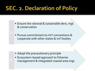 • Ensure the rational & sustainable devt, mgt
& conservation
• Pursue commitment to int’l conventions &
cooperate with other states & int’l bodies
c.
• Adopt the precautionary principle
• Ecosystem-based approach to fisheries
management & integrated coastal area mgt.f.
 