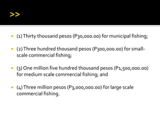  (1)Thirty thousand pesos (P30,000.00) for municipal fishing;
 (2)Three hundred thousand pesos (P300,000.00) for small-
scale commercial fishing;
 (3) One million five hundred thousand pesos (P1,500,000.00)
for medium scale commercial fishing; and
 (4)Three million pesos (P3,000,000.00) for large scale
commercial fishing.
 