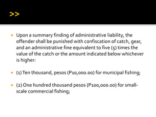  Upon a summary finding of administrative liability, the
offender shall be punished with confiscation of catch, gear,
and an administrative fine equivalent to five (5) times the
value of the catch or the amount indicated below whichever
is higher:
 (1)Ten thousand, pesos (P10,000.00) for municipal fishing;
 (2) One hundred thousand pesos (P100,000.00) for small-
scale commercial fishing;
 