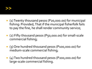  (1)Twenty thousand pesos (P20,000.00) for municipal
fishing: Provided,That if the municipal fisherfolk fails
to pay the fine, he shall render community service;
 (2) Fifty thousand pesos (P50,000.00) for small-scale
commercial fishing;
 (3) One hundred thousand pesos (P100,000.00) for
medium-scale commercial fishing;
 (4)Two hundred thousand pesos (P200,000.00) for
large-scale commercial fishing.
 