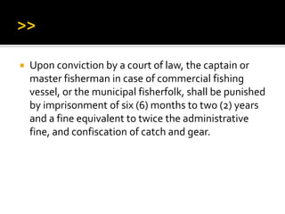  Upon conviction by a court of law, the captain or
master fisherman in case of commercial fishing
vessel, or the municipal fisherfolk, shall be punished
by imprisonment of six (6) months to two (2) years
and a fine equivalent to twice the administrative
fine, and confiscation of catch and gear.
 