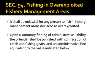  It shall be unlawful for any person to fish in fishery
management areas declared as overexploited.
 Upon a summary finding of administrative liability,
the offender shall be punished with confiscation of
catch and fishing gears, and an administrative fine
equivalent to the value indicated below:
 