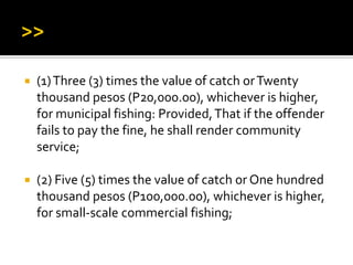  (1)Three (3) times the value of catch orTwenty
thousand pesos (P20,000.00), whichever is higher,
for municipal fishing: Provided,That if the offender
fails to pay the fine, he shall render community
service;
 (2) Five (5) times the value of catch or One hundred
thousand pesos (P100,000.00), whichever is higher,
for small-scale commercial fishing;
 