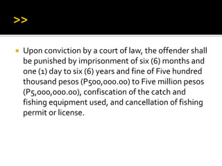  Upon conviction by a court of law, the offender shall
be punished by imprisonment of six (6) months and
one (1) day to six (6) years and fine of Five hundred
thousand pesos (P500,000.00) to Five million pesos
(P5,000,000.00), confiscation of the catch and
fishing equipment used, and cancellation of fishing
permit or license.
 