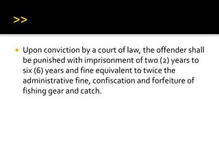  Upon conviction by a court of law, the offender shall
be punished with imprisonment of two (2) years to
six (6) years and fine equivalent to twice the
administrative fine, confiscation and forfeiture of
fishing gear and catch.
 