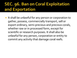  It shall be unlawful for any person or corporation to
gather, possess, commercially transport, sell or
export ordinary, semi-precious and precious corals,
whether raw or in processed form, except for
scientific or research purposes. It shall also be
unlawful for any person, corporation or entity to
commit any activity that damage coral reefs.
 