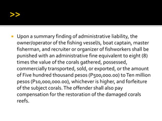  Upon a summary finding of administrative liability, the
owner/operator of the fishing vessel/s, boat captain, master
fisherman, and recruiter or organizer of fishworkers shall be
punished with an administrative fine equivalent to eight (8)
times the value of the corals gathered, possessed,
commercially transported, sold, or exported, or the amount
of Five hundred thousand pesos (P500,000.00) toTen million
pesos (P10,000,000.00), whichever is higher, and forfeiture
of the subject corals.The offender shall also pay
compensation for the restoration of the damaged corals
reefs.
 