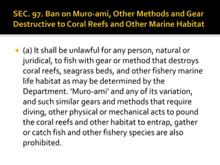  (a) It shall be unlawful for any person, natural or
juridical, to fish with gear or method that destroys
coral reefs, seagrass beds, and other fishery marine
life habitat as may be determined by the
Department. ‘Muro-ami’ and any of its variation,
and such similar gears and methods that require
diving, other physical or mechanical acts to pound
the coral reefs and other habitat to entrap, gather
or catch fish and other fishery species are also
prohibited.
 