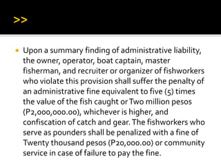  Upon a summary finding of administrative liability,
the owner, operator, boat captain, master
fisherman, and recruiter or organizer of fishworkers
who violate this provision shall suffer the penalty of
an administrative fine equivalent to five (5) times
the value of the fish caught orTwo million pesos
(P2,000,000.00), whichever is higher, and
confiscation of catch and gear.The fishworkers who
serve as pounders shall be penalized with a fine of
Twenty thousand pesos (P20,000.00) or community
service in case of failure to pay the fine.
 