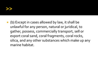  (b) Except in cases allowed by law, it shall be
unlawful for any person, natural or juridical, to
gather, possess, commercially transport, sell or
export coral sand, coral fragments, coral rocks,
silica, and any other substances which make up any
marine habitat.
 