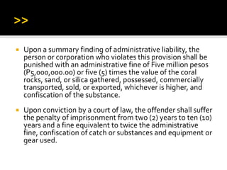  Upon a summary finding of administrative liability, the
person or corporation who violates this provision shall be
punished with an administrative fine of Five million pesos
(P5,000,000.00) or five (5) times the value of the coral
rocks, sand, or silica gathered, possessed, commercially
transported, sold, or exported, whichever is higher, and
confiscation of the substance.
 Upon conviction by a court of law, the offender shall suffer
the penalty of imprisonment from two (2) years to ten (10)
years and a fine equivalent to twice the administrative
fine, confiscation of catch or substances and equipment or
gear used.
 