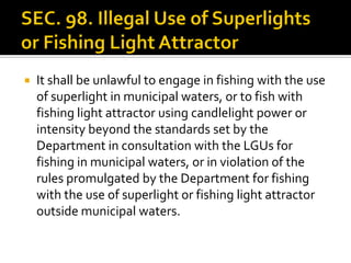 It shall be unlawful to engage in fishing with the use
of superlight in municipal waters, or to fish with
fishing light attractor using candlelight power or
intensity beyond the standards set by the
Department in consultation with the LGUs for
fishing in municipal waters, or in violation of the
rules promulgated by the Department for fishing
with the use of superlight or fishing light attractor
outside municipal waters.
 