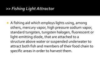  A fishing aid which employs lights using, among
others, mercury vapor, high pressure sodium vapor,
standard tungsten, tungsten halogen, fluorescent or
light-emitting diode, that are attached to a
structure above water or suspended underwater to
attract both fish and members of their food chain to
specific areas in order to harvest them.
 