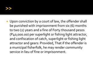  Upon conviction by a court of law, the offender shall
be punished with imprisonment from six (6) months
to two (2) years and a fine of Forty thousand pesos
(P40,000.00) per superlight or fishing light attractor,
and confiscation of catch, superlight or fishing light
attractor and gears: Provided,That if the offender is
a municipal fisherfolk, he may render community
service in lieu of fine or imprisonment.
 