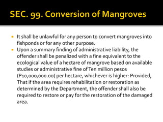  It shall be unlawful for any person to convert mangroves into
fishponds or for any other purpose.
 Upon a summary finding of administrative liability, the
offender shall be penalized with a fine equivalent to the
ecological value of a hectare of mangrove based on available
studies or administrative fine ofTen million pesos
(P10,000,000.00) per hectare, whichever is higher: Provided,
That if the area requires rehabilitation or restoration as
determined by the Department, the offender shall also be
required to restore or pay for the restoration of the damaged
area.
 