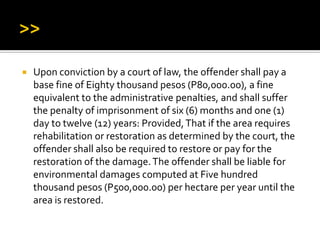  Upon conviction by a court of law, the offender shall pay a
base fine of Eighty thousand pesos (P80,000.00), a fine
equivalent to the administrative penalties, and shall suffer
the penalty of imprisonment of six (6) months and one (1)
day to twelve (12) years: Provided,That if the area requires
rehabilitation or restoration as determined by the court, the
offender shall also be required to restore or pay for the
restoration of the damage.The offender shall be liable for
environmental damages computed at Five hundred
thousand pesos (P500,000.00) per hectare per year until the
area is restored.
 