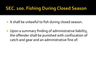  It shall be unlawful to fish during closed season.
 Upon a summary finding of administrative liability,
the offender shall be punished with confiscation of
catch and gear and an administrative fine of:
 