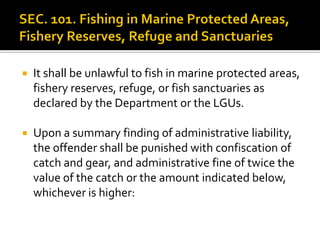  It shall be unlawful to fish in marine protected areas,
fishery reserves, refuge, or fish sanctuaries as
declared by the Department or the LGUs.
 Upon a summary finding of administrative liability,
the offender shall be punished with confiscation of
catch and gear, and administrative fine of twice the
value of the catch or the amount indicated below,
whichever is higher:
 