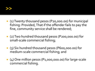  (1)Twenty thousand pesos (P20,000.00) for municipal
fishing: Provided,That if the offender fails to pay the
fine, community service shall be rendered;
 (2)Two hundred thousand pesos (P200,000.00) for
small-scale commercial fishing;
 (3) Six hundred thousand pesos (P600,000.00) for
medium-scale commercial fishing; and
 (4) One million pesos (P1,000,000.00) for large-scale
commercial fishing.
 