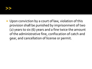  Upon conviction by a court of law, violation of this
provision shall be punished by imprisonment of two
(2) years to six (6) years and a fine twice the amount
of the administrative fine, confiscation of catch and
gear, and cancellation of license or permit.
 