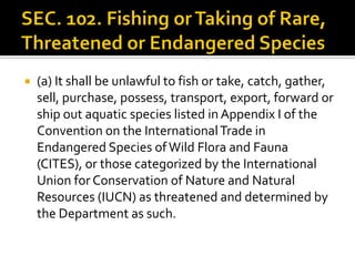  (a) It shall be unlawful to fish or take, catch, gather,
sell, purchase, possess, transport, export, forward or
ship out aquatic species listed in Appendix I of the
Convention on the InternationalTrade in
Endangered Species ofWild Flora and Fauna
(CITES), or those categorized by the International
Union for Conservation of Nature and Natural
Resources (IUCN) as threatened and determined by
the Department as such.
 