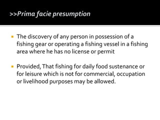  The discovery of any person in possession of a
fishing gear or operating a fishing vessel in a fishing
area where he has no license or permit
 Provided,That fishing for daily food sustenance or
for leisure which is not for commercial, occupation
or livelihood purposes may be allowed.
 