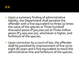  Upon a summary finding of administrative
liability, the Department shall penalize the
offender with a fine equivalent to three (3) times
the value of the species orThree hundred
thousand pesos (P300,000.00) toThree million
pesos (P3,000,000.00), whichever is higher, and
forfeiture of the species.
 Upon conviction by a court of law, the offender
shall be punished by imprisonment of five (5) to
eight (8) years and a fine equivalent to twice the
administrative fine and forfeiture of the species.
 