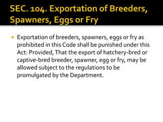  Exportation of breeders, spawners, eggs or fry as
prohibited in this Code shall be punished under this
Act: Provided,That the export of hatchery-bred or
captive-bred breeder, spawner, egg or fry, may be
allowed subject to the regulations to be
promulgated by the Department.
 