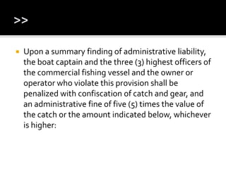  Upon a summary finding of administrative liability,
the boat captain and the three (3) highest officers of
the commercial fishing vessel and the owner or
operator who violate this provision shall be
penalized with confiscation of catch and gear, and
an administrative fine of five (5) times the value of
the catch or the amount indicated below, whichever
is higher:
 