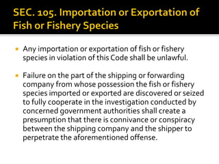  Any importation or exportation of fish or fishery
species in violation of this Code shall be unlawful.
 Failure on the part of the shipping or forwarding
company from whose possession the fish or fishery
species imported or exported are discovered or seized
to fully cooperate in the investigation conducted by
concerned government authorities shall create a
presumption that there is connivance or conspiracy
between the shipping company and the shipper to
perpetrate the aforementioned offense.
 