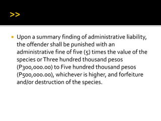  Upon a summary finding of administrative liability,
the offender shall be punished with an
administrative fine of five (5) times the value of the
species orThree hundred thousand pesos
(P300,000.00) to Five hundred thousand pesos
(P500,000.00), whichever is higher, and forfeiture
and/or destruction of the species.
 