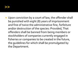  Upon conviction by a court of law, the offender shall
be punished with eight (8) years of imprisonment
and fine of twice the administrative fine, forfeiture
and/or destruction of the species: Provided,That
offenders shall be banned from being members or
stockholders of companies currently engaged in
fisheries or companies to be created in the future,
the guidelines for which shall be promulgated by
the Department.
 