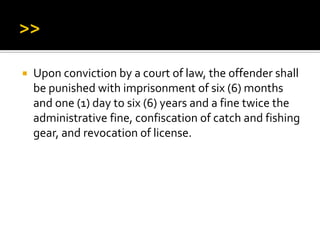  Upon conviction by a court of law, the offender shall
be punished with imprisonment of six (6) months
and one (1) day to six (6) years and a fine twice the
administrative fine, confiscation of catch and fishing
gear, and revocation of license.
 