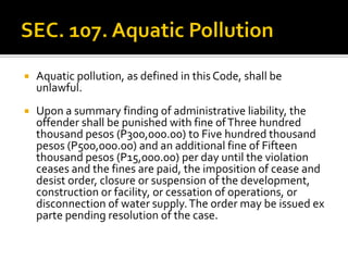  Aquatic pollution, as defined in this Code, shall be
unlawful.
 Upon a summary finding of administrative liability, the
offender shall be punished with fine ofThree hundred
thousand pesos (P300,000.00) to Five hundred thousand
pesos (P500,000.00) and an additional fine of Fifteen
thousand pesos (P15,000.00) per day until the violation
ceases and the fines are paid, the imposition of cease and
desist order, closure or suspension of the development,
construction or facility, or cessation of operations, or
disconnection of water supply.The order may be issued ex
parte pending resolution of the case.
 