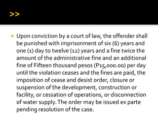  Upon conviction by a court of law, the offender shall
be punished with imprisonment of six (6) years and
one (1) day to twelve (12) years and a fine twice the
amount of the administrative fine and an additional
fine of Fifteen thousand pesos (P15,000.00) per day
until the violation ceases and the fines are paid, the
imposition of cease and desist order, closure or
suspension of the development, construction or
facility, or cessation of operations, or disconnection
of water supply.The order may be issued ex parte
pending resolution of the case.
 