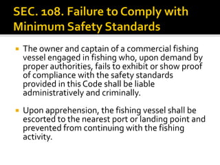  The owner and captain of a commercial fishing
vessel engaged in fishing who, upon demand by
proper authorities, fails to exhibit or show proof
of compliance with the safety standards
provided in this Code shall be liable
administratively and criminally.
 Upon apprehension, the fishing vessel shall be
escorted to the nearest port or landing point and
prevented from continuing with the fishing
activity.
 