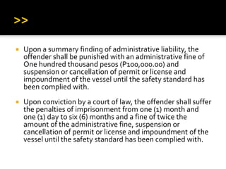  Upon a summary finding of administrative liability, the
offender shall be punished with an administrative fine of
One hundred thousand pesos (P100,000.00) and
suspension or cancellation of permit or license and
impoundment of the vessel until the safety standard has
been complied with.
 Upon conviction by a court of law, the offender shall suffer
the penalties of imprisonment from one (1) month and
one (1) day to six (6) months and a fine of twice the
amount of the administrative fine, suspension or
cancellation of permit or license and impoundment of the
vessel until the safety standard has been complied with.
 