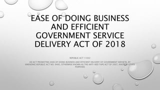 EASE OF DOING BUSINESS
AND EFFICIENT
GOVERNMENT SERVICE
DELIVERY ACT OF 2018
REPUBLIC ACT 11032
AN ACT PROMOTING EASE OF DOING BUSINESS AND EFFICIENT DELIVERY OF GOVERNMENT SERVICES, BY
AMENDING REPUBLIC ACT NO. 9485, OTHERWISE KNOWN AS THE ANTI-RED TAPE ACT OF 2007, AND FOR OTHER
PURPOSES
 