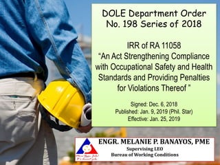 DOLE Department Order
No. 198 Series of 2018
IRR of RA 11058
“An Act Strengthening Compliance
with Occupational Safety and Health
Standards and Providing Penalties
for Violations Thereof ”
Signed: Dec. 6, 2018
Published: Jan. 9, 2019 (Phil. Star)
Effective: Jan. 25, 2019
ENGR. MELANIE P. BANAYOS, PME
Supervising LEO
Bureau of Working Conditions
 