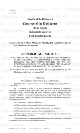 S. No. 452
H. No. 7191
Republic of the Philippines
Congress of the Philippines
Metro Manila
Seventeenth Congress
Third Regular Session
Begun and held in Metro Manila, on Monday, the twenty-third day of
July, two Thousand eighteen.
[REPUBLIC ACT NO. 11131]
AN ACT REGULATING THE PRACTICE OF CRIMINOLOGY PROFESSION
IN THE PHILIPPINES, AN APPROPRIATING FUNDS THEREFOR,
REPEALING FOR THE PURPOSE REPUBLIC ACT NO. 6506
OTHERWISE KNOWN AS “AN ACT CREATING THE BOARD OF
EXAMINERS FOR CRIMINOLOGIST IN THE PHILIPPINES”
Be it enacted by the Senate and House of the Representatives of the
Philippines in Congress assembled:
ARTICLE 1
TITLE, POLICY, OBJECTIVE, TERMS AND PRACTICE
SECTION 1. Title. – This act shall be known as “the Philippine Criminology Profession
Act of 2018.”
SEC. 2. Statement of Policy. – The State recognizes the importance of criminology
profession in national security, public safety, peace and order, and in nation-building and
development. Hence, it shall develop and nurture competent, virtuous, productive and well-
rounded criminologists whose standards of professional practice and service shall be excellent,
qualitative, world-class and globally competitive through sacred, honest, effective and credible
licensure examinations, coupled with programs and activities that would promote professional
growth and development.
SEC. 3. Objectives. – This Act shall govern:
(a) The examination, registration and licensure for criminologists;
(b) The supervision, control and regulation of the practice of criminology;
(c) The standardization and regulation of criminology education;
(d) The development of the professional competence of criminologists through Continuing
Professional Development (CPD); and
(e) The integration of all criminology professional groups, and membership of all registered
criminologists to the accredited professional organization.
What Criminologist Knows? 2018 Culled By Charlemagne James P. Ramos RA 11131
 