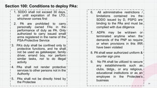 2 9
Section 100: Conditions to deploy PAs:
1. SDDO shall not exceed 30 days,
or until expiration of the LTO,
whichever comes first
2. PA are prohibited to carry
personally owned FAs in the
performance of duty as PA. Only
authorized to carry issued small
arms registered in the name of the
PSA-Protective Service
3. PA’s duty shall be confined only to
protective functions, and he shall
not be used as gatekeeper, family
driver, errand boy, nor perform
similar tasks, nor to do illegal
activity
4. PAs shall not render protective
services to other persons not in the
Authority
5. PAs shall not be directly hired by
the Protectee
6. All administrative restrictions /
limitations contained ins the
SDDO issued by D, PSPG are
binding to the PAs and must be
complied with due diligence
7. ADPA may be w/drawn or
terminated anytime when the
demands of the PNP so require
or when provisions in this IRR
have been violated
8. PA shall wear authorized uniform &
counter sign pins
9. No PA shall be utilized to secure
any establishments such as
clubs, bldgs., or any religious,
educational institutions or as an
employee in the Protectee’s
business
P A G E
 