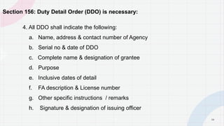 3 6
Section 156: Duty Detail Order (DDO) is necessary:
4. All DDO shall indicate the following:
a. Name, address & contact number of Agency
b. Serial no & date of DDO
c. Complete name & designation of grantee
d. Purpose
e. Inclusive dates of detail
f. FA description & License number
g. Other specific instructions / remarks
h. Signature & designation of issuing officer
P A G E
 
