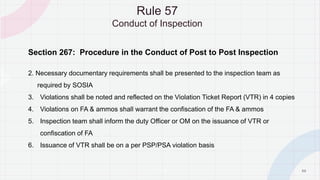 5 0
Section 267: Procedure in the Conduct of Post to Post Inspection
2. Necessary documentary requirements shall be presented to the inspection team as
required by SOSIA
3. Violations shall be noted and reflected on the Violation Ticket Report (VTR) in 4 copies
4. Violations on FA & ammos shall warrant the confiscation of the FA & ammos
5. Inspection team shall inform the duty Officer or OM on the issuance of VTR or
confiscation of FA
6. Issuance of VTR shall be on a per PSP/PSA violation basis
Rule 57
Conduct of Inspection
P A G E
 
