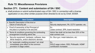 6 4
Section 371: Content and submission of SA / SSC
a. shall produce or submit authenticated copy of SA / SSC in connection with a license
application or any other similar purpose when directed to do so by Chief, SOSIA
Item Content Description
b. Specific Description of the kind or
nature of security job
Ex.
Security deployment, PA, CCTV operator, etc.
c. Proof of ownership of the Principal of
the place or property to be secured
Ex.
Lease contract, SPA, board resolution
d. Terms & conditions governing the contracting
arrangement including admin fee
Admin fee shall not be less than 20% of the
total contract cost
e. Security equipment, hardware, software, less-
lethal weapons, and/or electronic devices
Ex. Stun gun, metal detectors, etc.
f. An “automatic crediting provision” w/c shall
immediately give effect to the common
provision in wage orders
Ex.
DOLE wage orders, SSS, Philhealth, HDMF
contribution increases
Rule 72: Miscellaneous Provisions
P A G E
 