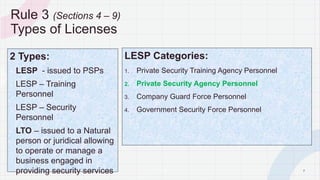 7
Rule 3 (Sections 4 – 9)
Types of Licenses
2 Types:
- LESP - issued to PSPs
- LESP – Training
Personnel
- LESP – Security
Personnel
- LTO – issued to a Natural
person or juridical allowing
to operate or manage a
business engaged in
providing security services
LESP Categories:
1. Private Security Training Agency Personnel
2. Private Security Agency Personnel
3. Company Guard Force Personnel
4. Government Security Force Personnel
P A G E
 